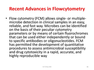 Recent Advances in Flowcytometry
• Flow cytometry (FCM) allows single- or multiple-
microbe detection in clinical samples in an easy,
reliable, and fast way. Microbes can be identified
on the basis of their peculiar cytometry
parameters or by means of certain fluorochromes
that can be used either independently or bound
to specific antibodies or oligonucleotides. FCM
has permitted the development of quantitative
procedures to assess antimicrobial susceptibility
and drug cytotoxicity in a rapid, accurate, and
highly reproducible way
Dr.T.V.Rao MD 86
 