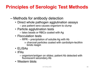 Principles of Serologic Test Methods
– Methods for antibody detection
• Direct whole pathogen agglutination assays
– pos patient sera causes organism to clump
• Particle agglutination tests
– latex beads or RBCs coated with Ag
• Flocculation tests
– RPR – precipitation of soluble Ag with Ab
» charcoal particles coated with cardiolipin-lecithin
binds reagin
• ELISAs
• IFAs
– organism/antigen on slides; patient Ab detected with
fluorescent secondary Ab
• Western blots
Dr.T.V.Rao MD 88
 