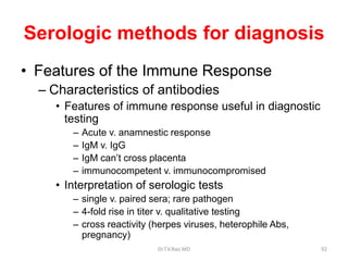 Serologic methods for diagnosis
• Features of the Immune Response
– Characteristics of antibodies
• Features of immune response useful in diagnostic
testing
– Acute v. anamnestic response
– IgM v. IgG
– IgM can’t cross placenta
– immunocompetent v. immunocompromised
• Interpretation of serologic tests
– single v. paired sera; rare pathogen
– 4-fold rise in titer v. qualitative testing
– cross reactivity (herpes viruses, heterophile Abs,
pregnancy)
Dr.T.V.Rao MD 92
 