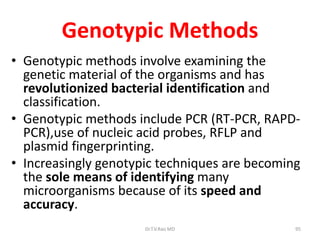 95
Genotypic Methods
• Genotypic methods involve examining the
genetic material of the organisms and has
revolutionized bacterial identification and
classification.
• Genotypic methods include PCR (RT-PCR, RAPD-
PCR),use of nucleic acid probes, RFLP and
plasmid fingerprinting.
• Increasingly genotypic techniques are becoming
the sole means of identifying many
microorganisms because of its speed and
accuracy.
Dr.T.V.Rao MD
 