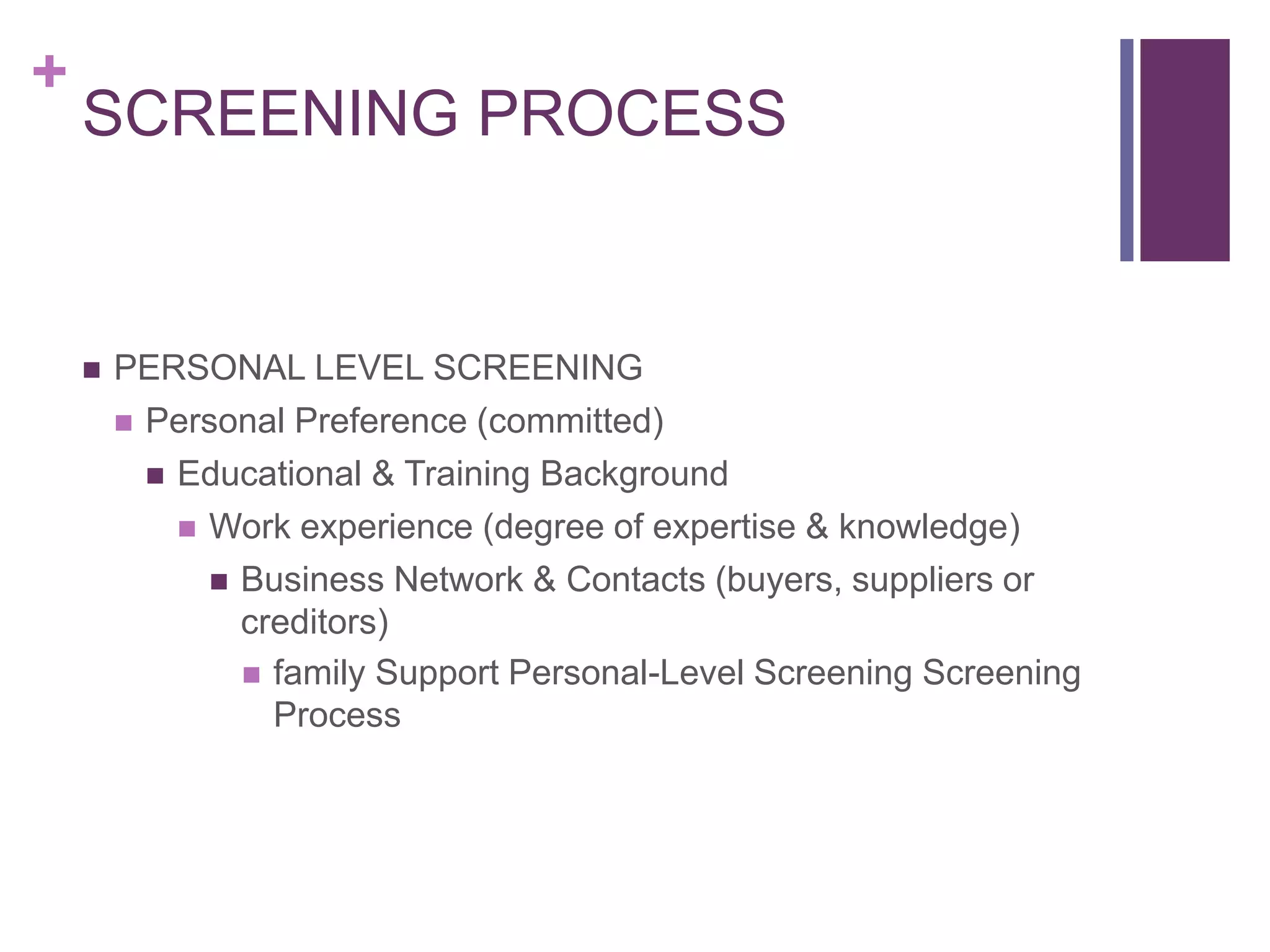 +
SCREENING PROCESS
 PERSONAL LEVEL SCREENING
 Personal Preference (committed)
 Educational & Training Background
 Work experience (degree of expertise & knowledge)
 Business Network & Contacts (buyers, suppliers or
creditors)
 family Support Personal-Level Screening Screening
Process
 