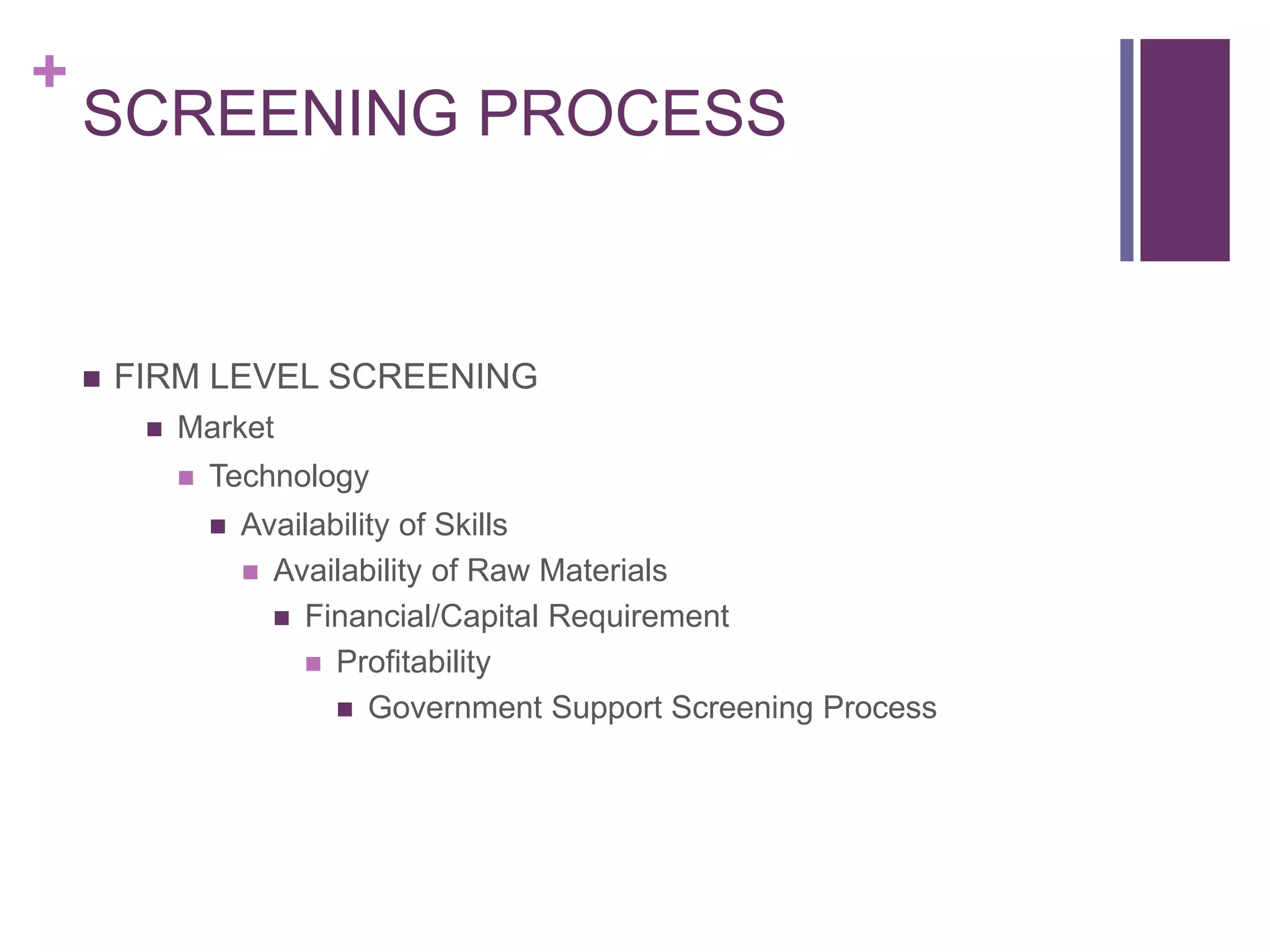+
SCREENING PROCESS
 FIRM LEVEL SCREENING
 Market
 Technology
 Availability of Skills
 Availability of Raw Materials
 Financial/Capital Requirement
 Profitability
 Government Support Screening Process
 