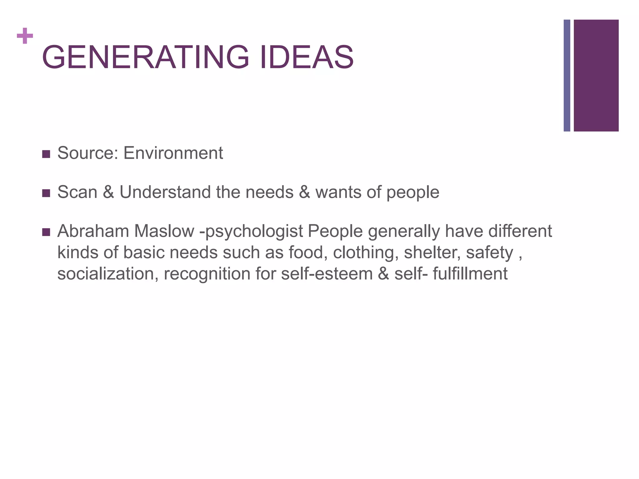 +
GENERATING IDEAS
 Source: Environment
 Scan & Understand the needs & wants of people
 Abraham Maslow -psychologist People generally have different
kinds of basic needs such as food, clothing, shelter, safety ,
socialization, recognition for self-esteem & self- fulfillment
 