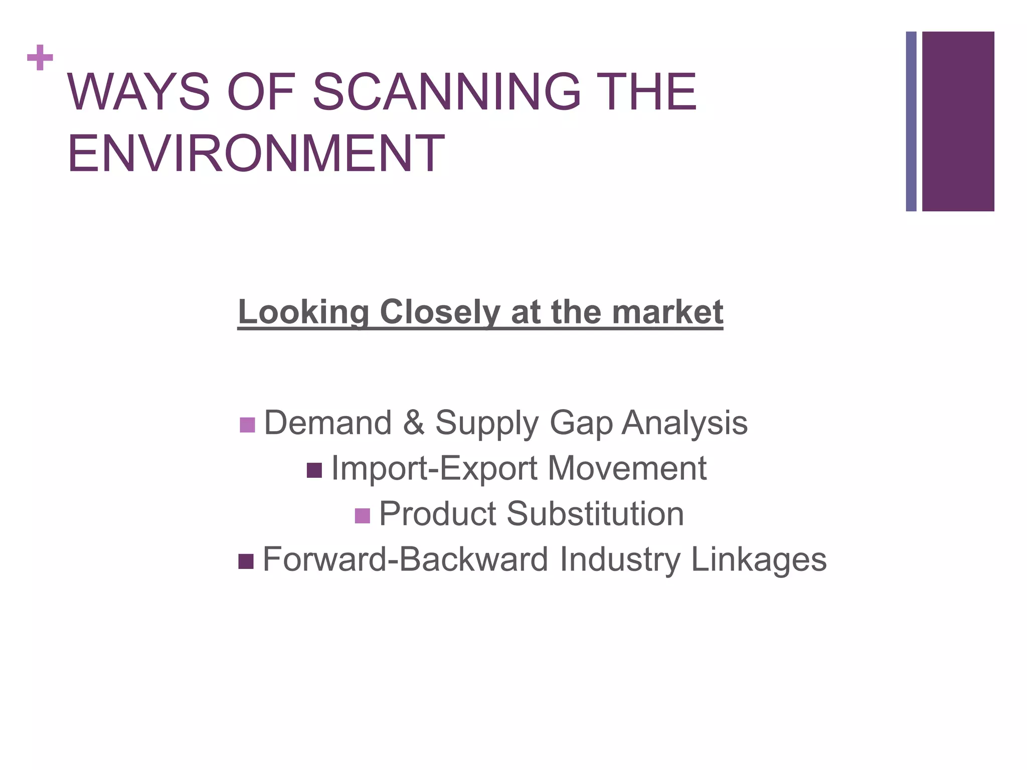 +
WAYS OF SCANNING THE
ENVIRONMENT
Looking Closely at the market
 Demand & Supply Gap Analysis
 Import-Export Movement
 Product Substitution
 Forward-Backward Industry Linkages
 