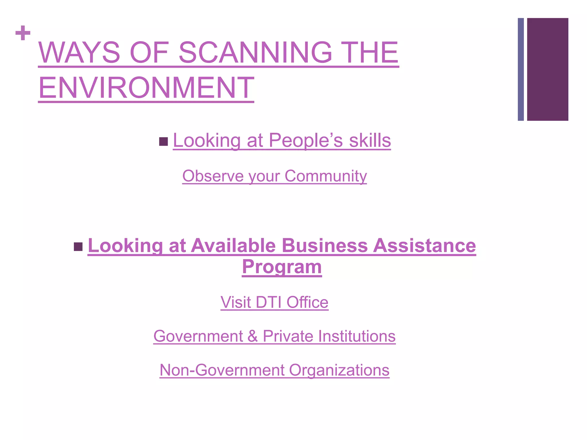 +
WAYS OF SCANNING THE
ENVIRONMENT
 Looking at People’s skills
Observe your Community
 Looking at Available Business Assistance
Program
Visit DTI Office
Government & Private Institutions
Non-Government Organizations
 