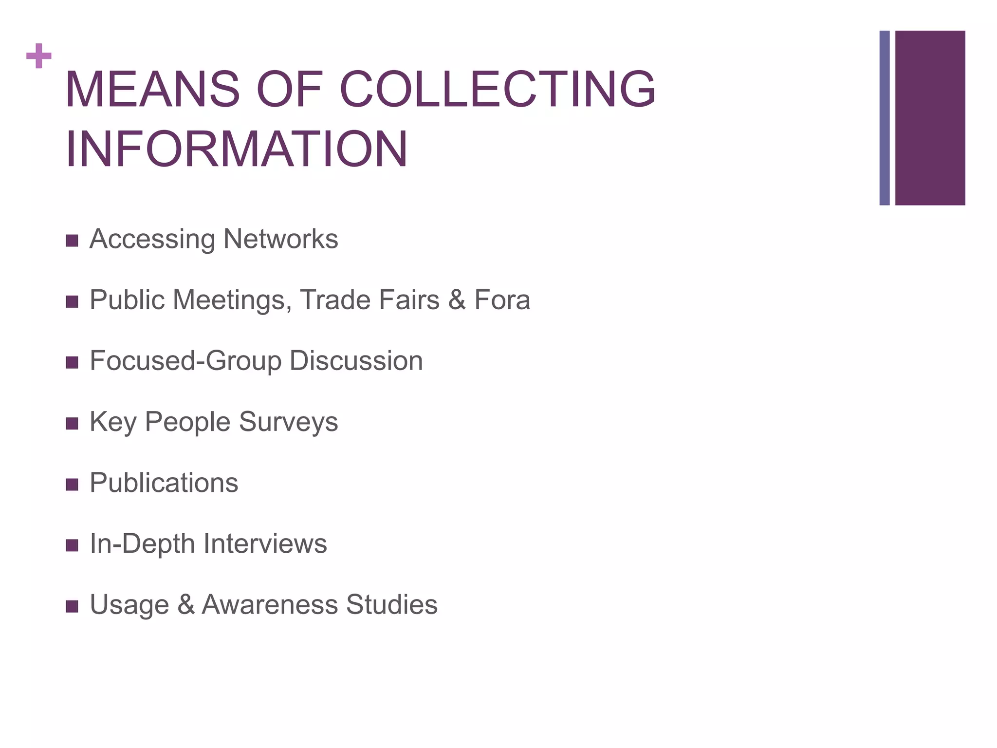 +
MEANS OF COLLECTING
INFORMATION
 Accessing Networks
 Public Meetings, Trade Fairs & Fora
 Focused-Group Discussion
 Key People Surveys
 Publications
 In-Depth Interviews
 Usage & Awareness Studies
 