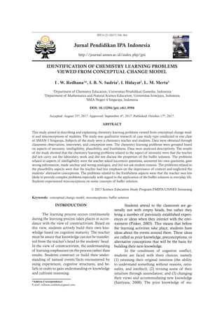 JPII 6 (2) (2017) 356-364
Jurnal Pendidikan IPA Indonesia
http://journal.unnes.ac.id/index.php/jpii
IDENTIFICATION OF CHEMISTRY LEARNING PROBLEMS
VIEWED FROM CONCEPTUAL CHANGE MODEL
I . W. Redhana1
*, I. B. N. Sudria1
, I. Hidayat2
, L. M. Merta3
1
Department of Chemistry Education, Universitas Pendidikan Ganesha, Indonesia
2
Department of Mathematics and Natural Science Education, Universitas Sriwijaya, Indonesia
3
SMA Negeri 4 Singaraja, Indonesia
DOI: 10.15294/jpii.v6i1.9594
Accepted: August 15th
, 2017. Approved: September 4th
, 2017. Published: October 17th
, 2017.
ABSTRACT
This study aimed at describing and explaining chemistry learning problems viewed from conceptual change mod-
el and misconceptions of students. The study was qualitative research of case study type conducted in one class
of SMAN 1 Singaraja. Subjects of the study were a chemistry teacher and students. Data were obtained through
classroom observation, interviews, and conception tests. The chemistry learning problems were grouped based
on aspects of necessity, intelligibility, plausibility, and fruitfulness. Data were analyzed descriptively. The results
of the study showed that the chemistry learning problems related to the aspect of necessity were that the teacher
did not carry out the laboratory work and did not discuss the properties of the buffer solution. The problems
related to aspects of intelligibility were the teacher asked successive questions, answered her own questions, gave
wrong information, made unclear and wrong analogies, and did not ask student reasons. The problems related to
the plausibility aspects were that the teacher had less emphasis on the importance of context and neglected the
students’ alternative conceptions. The problems related to the fruitfulness aspects were that the teacher was less
likely to provide complex problems especially with regard to the application of the buffer solution in everyday life.
Students experienced misconceptions on some concepts of buffer solution.
© 2017 Science Education Study Program FMIPA UNNES Semarang
Keywords: conceptual change model; misconceptions; buffer solution
INTRODUCTION
The learning process occurs continuously
during the learning process takes places in accor-
dance with the view of constructivism. Based on
this view, students actively build their own kno-
wledge based on cognitive maturity. The teacher
must be aware that knowledge can not be transfer-
red from the teacher’s head to the students’ head.
In the view of constructivism, the understanding
of learning emphasizes on the process rather than
results. Students construct or build their under-
standing of natural events/facts encountered by
using experiences, cognitive structures, and be-
liefs in order to gain understanding or knowledge
and cultivate reasoning.
Students attend to the classroom are ge-
nerally not with empty heads, but rather they
bring a number of previously established experi-
ences or ideas when they interact with the envi-
ronment (Pinker, 2003). This means that before
the learning activities take place, students have
ideas about the events around them. These ideas
are called as prior knowledge, preconceptions, or
alternative conceptions that will be the basis for
building their next knowledge.
In the conditions of cognitive conflict,
students are faced with three choices, namely
(1) retaining their original intuition (the ability
to understand something without reasons, ratio-
nality, and intellect); (2) revising some of their
intuition through assimilation; and (3) changing
their views and accommodating new knowledge
(Santyasa, 2008). The prior knowledge of stu-
*Address Correspondence:
E-mail: redhana.undiksha@gmail.com
 