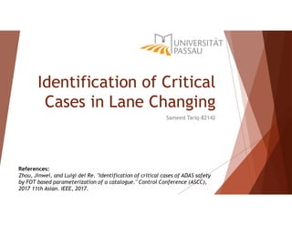 Identification of Critical
Cases in Lane Changing
Sameed Tariq-82142
References:
Zhou, Jinwei, and Luigi del Re. "Identification of critical cases of ADAS safety
by FOT based parameterization of a catalogue." Control Conference (ASCC),
2017 11th Asian. IEEE, 2017.
 