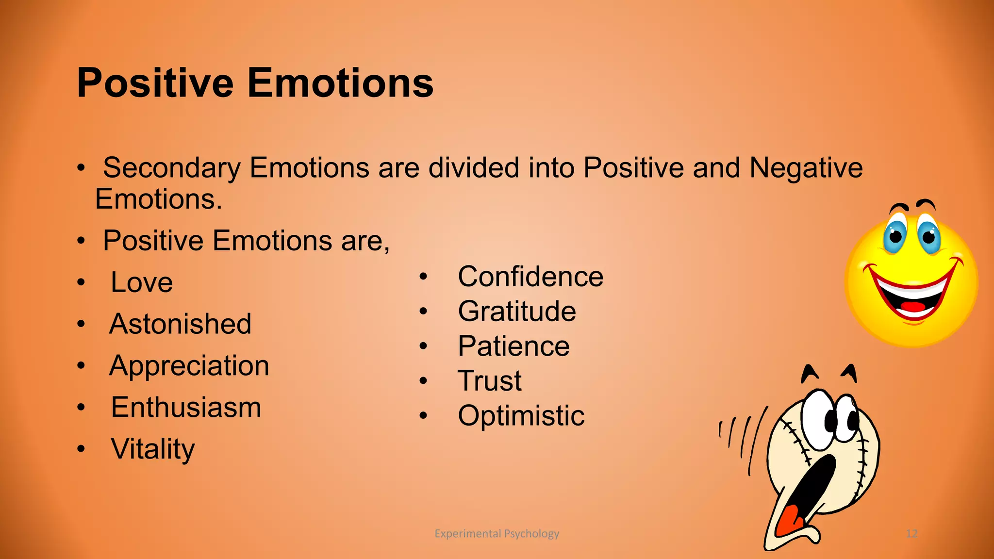 Positive Emotions 
• Secondary Emotions are divided into Positive and Negative 
Emotions. 
• Positive Emotions are, 
• Love 
• Confidence 
• Astonished 
• Gratitude 
• Patience 
• Appreciation 
• Trust 
• Enthusiasm 
• Optimistic 
• Vitality 
Experimental Psychology 12 
 