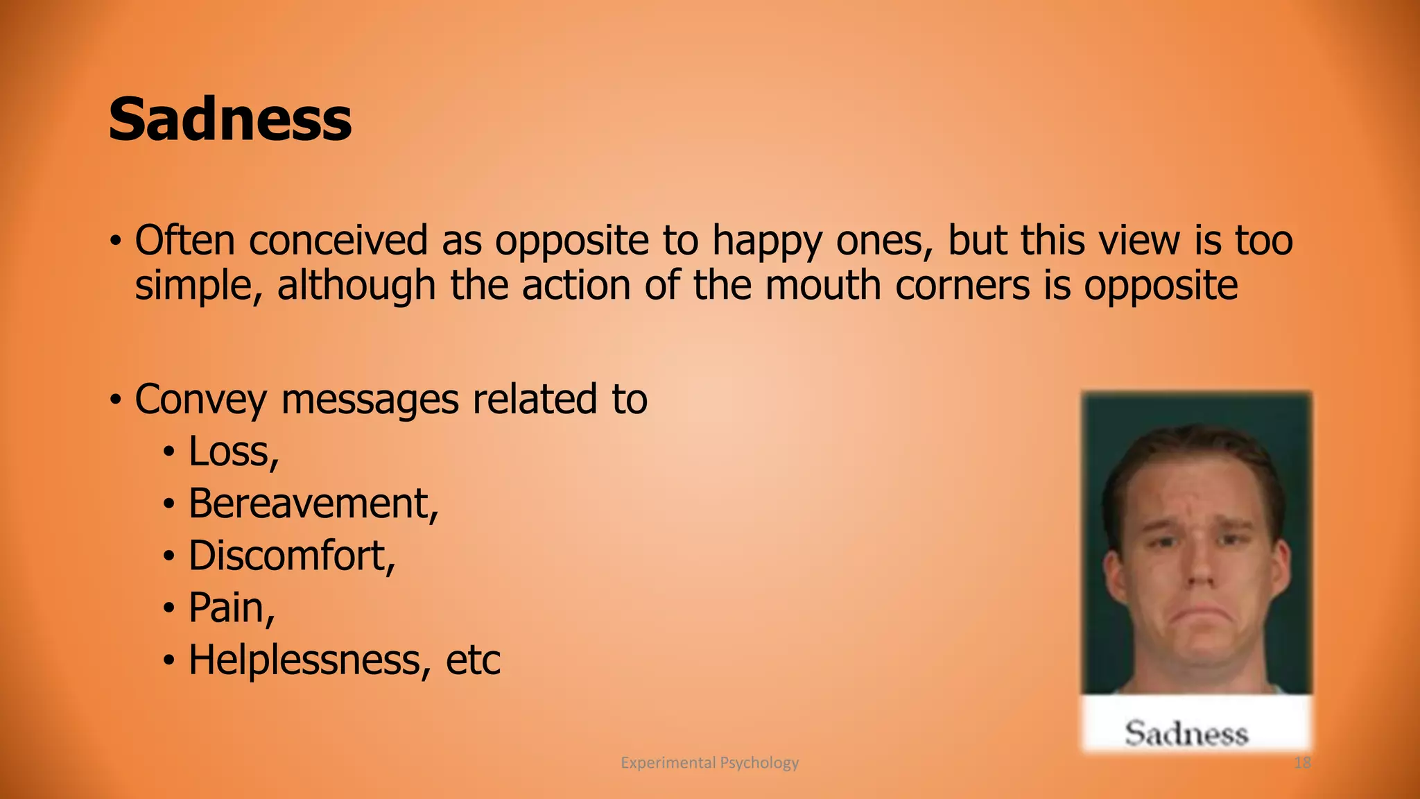 Sadness 
• Often conceived as opposite to happy ones, but this view is too 
simple, although the action of the mouth corners is opposite 
• Convey messages related to 
• Loss, 
• Bereavement, 
• Discomfort, 
• Pain, 
• Helplessness, etc 
Experimental Psychology 18 
 