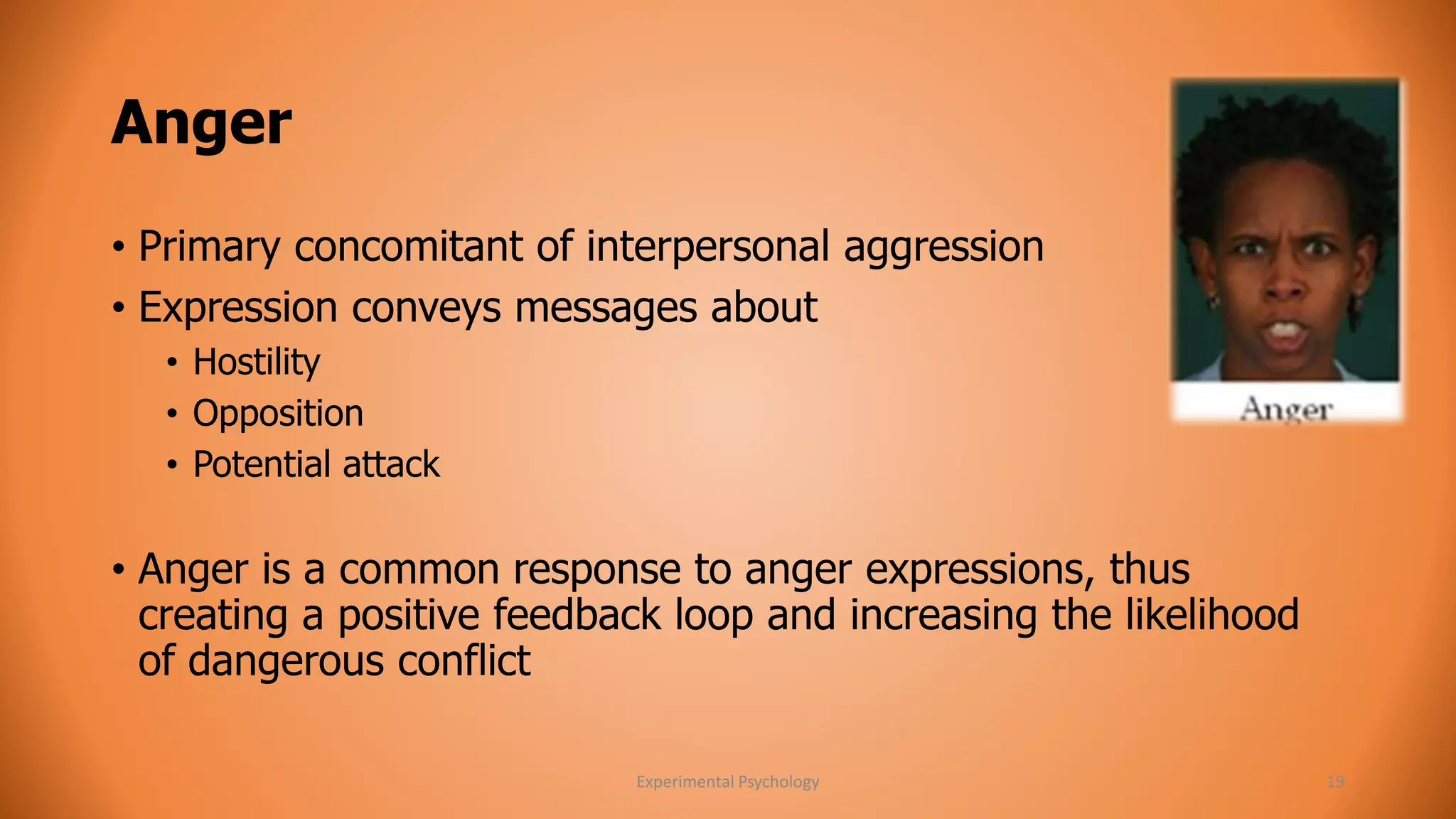 Anger 
• Primary concomitant of interpersonal aggression 
• Expression conveys messages about 
• Hostility 
• Opposition 
• Potential attack 
• Anger is a common response to anger expressions, thus 
creating a positive feedback loop and increasing the likelihood 
of dangerous conflict 
Experimental Psychology 19 
 