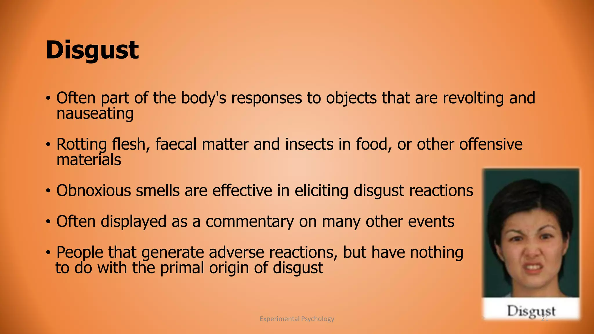 Disgust 
• Often part of the body's responses to objects that are revolting and 
nauseating 
• Rotting flesh, faecal matter and insects in food, or other offensive 
materials 
• Obnoxious smells are effective in eliciting disgust reactions 
• Often displayed as a commentary on many other events 
• People that generate adverse reactions, but have nothing 
to do with the primal origin of disgust 
Experimental Psychology 21 
 
