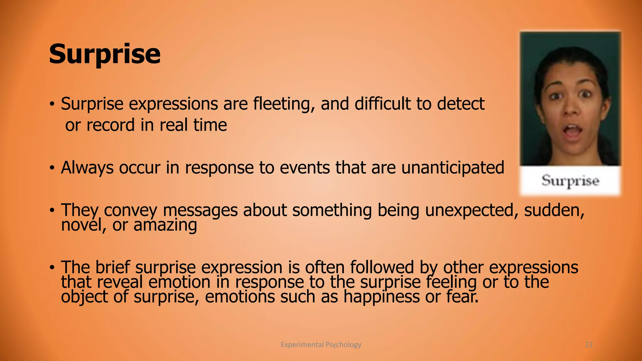 Surprise 
• Surprise expressions are fleeting, and difficult to detect 
or record in real time 
• Always occur in response to events that are unanticipated 
• They convey messages about something being unexpected, sudden, 
novel, or amazing 
• The brief surprise expression is often followed by other expressions 
that reveal emotion in response to the surprise feeling or to the 
object of surprise, emotions such as happiness or fear. 
Experimental Psychology 22 
 