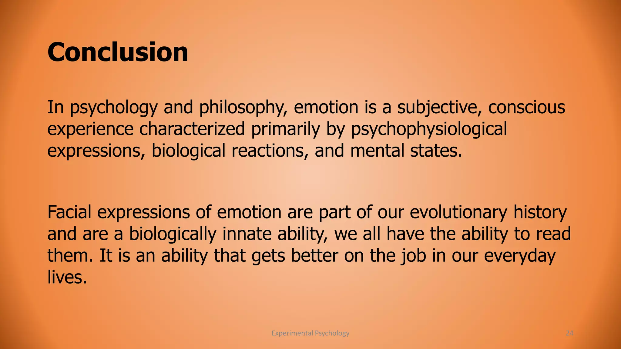 Conclusion 
In psychology and philosophy, emotion is a subjective, conscious 
experience characterized primarily by psychophysiological 
expressions, biological reactions, and mental states. 
Facial expressions of emotion are part of our evolutionary history 
and are a biologically innate ability, we all have the ability to read 
them. It is an ability that gets better on the job in our everyday 
lives. 
Experimental Psychology 24 
 