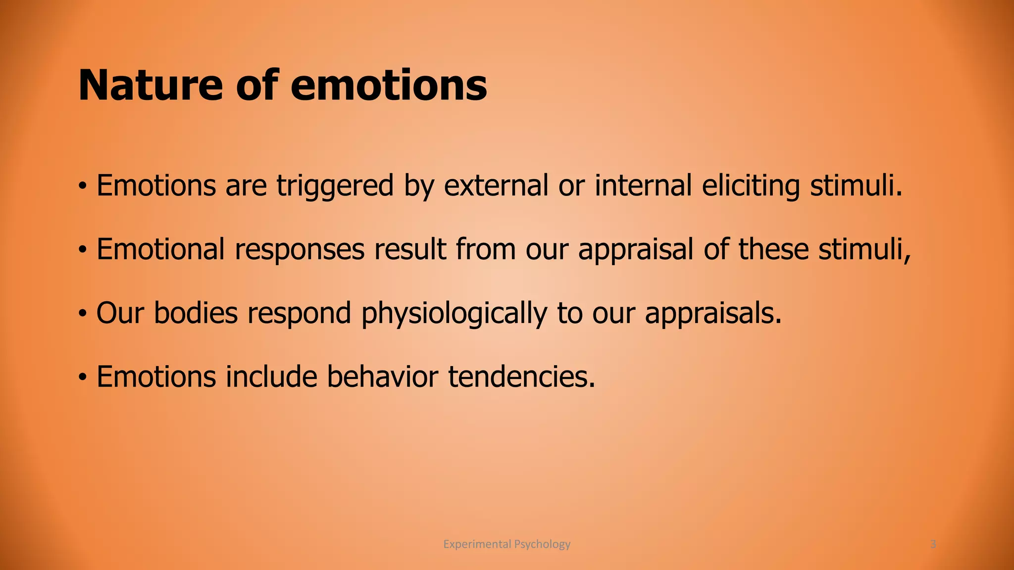 Nature of emotions 
• Emotions are triggered by external or internal eliciting stimuli. 
• Emotional responses result from our appraisal of these stimuli, 
• Our bodies respond physiologically to our appraisals. 
• Emotions include behavior tendencies. 
Experimental Psychology 3 
 