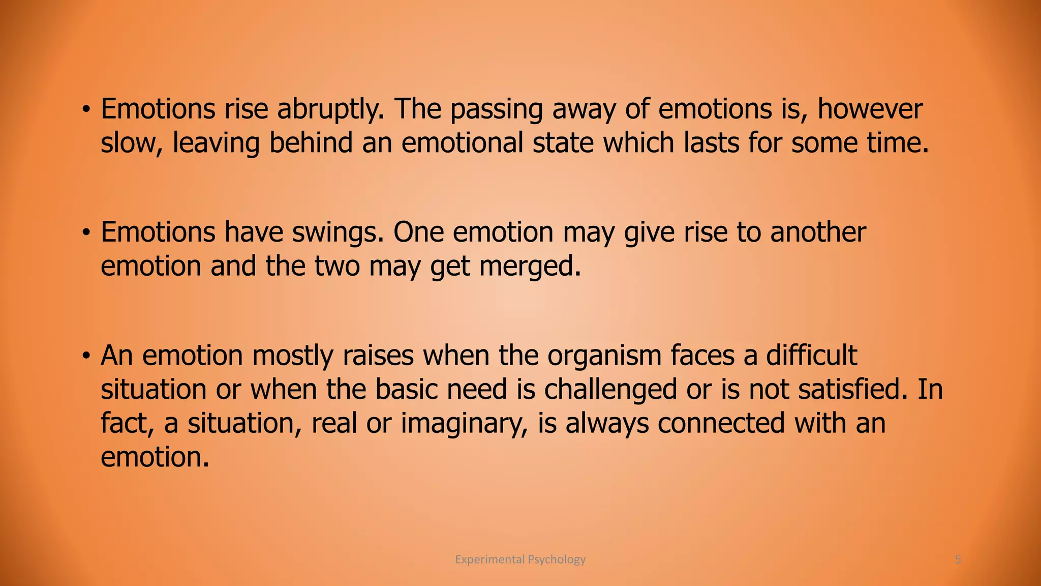 • Emotions rise abruptly. The passing away of emotions is, however 
slow, leaving behind an emotional state which lasts for some time. 
• Emotions have swings. One emotion may give rise to another 
emotion and the two may get merged. 
• An emotion mostly raises when the organism faces a difficult 
situation or when the basic need is challenged or is not satisfied. In 
fact, a situation, real or imaginary, is always connected with an 
emotion. 
Experimental Psychology 5 
 