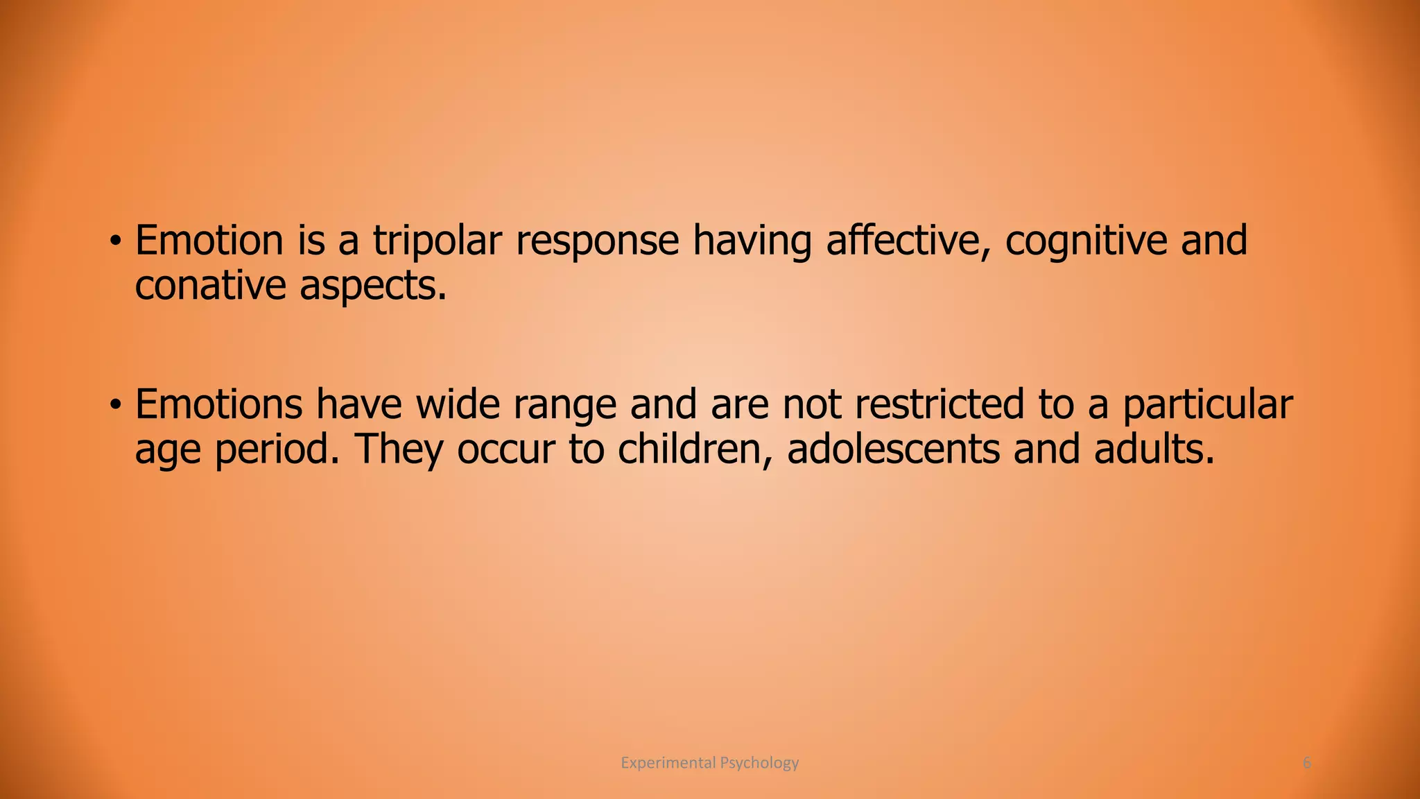 • Emotion is a tripolar response having affective, cognitive and 
conative aspects. 
• Emotions have wide range and are not restricted to a particular 
age period. They occur to children, adolescents and adults. 
Experimental Psychology 6 
 