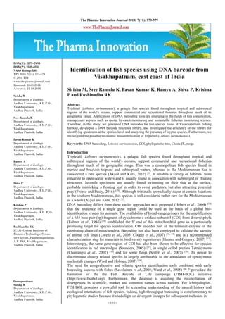 ~ 573 ~
The Pharma Innovation Journal 2018; 7(11): 573-579
ISSN (E): 2277- 7695
ISSN (P): 2349-8242
NAAS Rating: 5.03
TPI 2018; 7(11): 573-579
© 2018 TPI
www.thepharmajournal.com
Received: 20-09-2018
Accepted: 21-10-2018
Sirisha M
Department of Zoology,
Andhra University, A.U.P.O.,
Visakhapatnam,
Andhra Pradesh, India
Sree Ramulu K
Department of Zoology,
Andhra University, A.U.P.O.,
Visakhapatnam,
Andhra Pradesh, India
Pavan Kumar K
Department of Zoology,
Andhra University, A.U.P.O.,
Visakhapatnam,
Andhra Pradesh, India
Ramya A
Department of Zoology,
Andhra University, A.U.P.O.,
Visakhapatnam,
Andhra Pradesh, India
Shiva P
Department of Zoology,
Andhra University, A.U.P.O.,
Visakhapatnam,
Andhra Pradesh, India
Krishna P
Department of Zoology,
Andhra University, A.U. P. O.,
Visakhapatnam,
Andhra Pradesh, India
Rushinadha RK
ICAR- Central Institute of
Fisheries Technology, Ocean-
view layout, Pandurangapuram,
A.U.P.O., Visakhapatnam,
Andhra Pradesh, India
Correspondence
Sirisha M
Department of Zoology,
Andhra University, A.U.P.O.,
Visakhapatnam,
Andhra Pradesh, India
Identification of fish species using DNA barcode from
Visakhapatnam, east coast of India
Sirisha M, Sree Ramulu K, Pavan Kumar K, Ramya A, Shiva P, Krishna
P and Rushinadha RK
Abstract
Tripletail (Lobotes surinamensis), a pelagic fish species found throughout tropical and subtropical
regions of the world’s oceans, support commercial and recreational fisheries throughout much of its
geographic range. Applications of DNA barcoding tools are emerging in the fields of fish conservation,
management aspects such as quota, by-catch monitoring and sustainable fisheries monitoring science.
Therefore, in this study, we generated DNA barcodes for fish species found at Visakhapatnam fishing
harbour, developed a DNA barcode reference library, and investigated the efficiency of the library for
identifying specimens at the species-level and analyzing the presence of cryptic species. Furthermore, we
investigated the possible taxonomic misidentification of Tripletail (Lobotes surinamensis).
Keywords: DNA barcoding, Lobotes surinamensis, COI, phylogenetic tree, Clusta lX, mega
Introduction
Tripletail (Lobotes surinamensis), a pelagic fish species found throughout tropical and
subtropical regions of the world’s oceans, support commercial and recreational fisheries
throughout much of its geographic range. This was a cosmopolitan fish species found in
marine and brackish tropical and subtropical waters, whereas in the Mediterranean Sea is
considered a rare species (Akyol and Kara, 2012) [2]
. It inhabits a variety of habitats, from
estuarine to open ocean waters and is usually found in association with submerged or floating
structures. Juvenile specimens are usually found swimming on their side at the surface,
probably mimicking a floating leaf in order to avoid predators, but also attracting potential
prey (Froese and Pauly, 2016) [19]
. Although tripletails sporadically occur at certain locations
in the southern Mediterranean, this species is still considered rather rare for the Mediterranean
as a whole (Akyol and Kara, 2012) [2]
.
DNA barcoding differs from these earlier approaches as it proposed (Hebert et al., 2004) [24]
that the sequence of a single gene region could be used as the basis of a global bio-
identification system for animals. The availability of broad-range primers for the amplification
of a 655 base pair (bp) fragment of cytochrome c oxidase subunit I (COI) from diverse phyla
(Folmer et al., 1994) [18]
established the 5’ end of this mitochondrial gene as a particularly
promising target for species identification. COI encodes part of the terminal enzyme of the
respiratory chain of mitochondria. Barcoding has also been employed to validate the identity
of animal cell lines (Lorenz et al., 2005; Cooper et al., 2007) [36, 13]
and is a recommended
characterization step for materials in biodiversity repositories (Hanner and Gregory, 2007) [13]
.
Interestingly, the same gene region of COI has also been shown to be effective for species
identification in red macroalgae (Saunders, 2005) [47]
, in single celled protists Tetrahymena
(Chantangsi et al., 2007) [10]
and for some fungi (Seifert et al., 2007) [50]
. Its power to
discriminate closely related species is largely attributable to the abundance of synonymous
nucleotide changes (Ward and Holmes, 2007) [54]
.
The need for comprehensive and reliable species identification tools combined with early
barcoding success with fishes (Savolainen et al., 2005; Ward et al., 2005) [48, 8]
provoked the
formation of the the Fish Barcode of Life campaign (FISH-BOL) initiative
(http://www.fishbol.org). Furthermore, the database is assisting the reconciliation of
divergences in scientific, market and common names across nations. For ichthyologists,
FISHBOL promises a powerful tool for extending understanding of the natural history and
ecological interactions of fish species. Indeed, high-throughput barcoding is complementary to
phylogenetic studies because it sheds light on divergent lineages for subsequent inclusion in
 