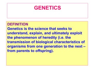 GENETICS


DEFINITION
Genetics is the science that seeks to
understand, explain, and ultimately exploit
the phenomenon of heredity (i.e. the
transmission of biological characteristics of
organisms from one generation to the next –
from parents to offspring).
 