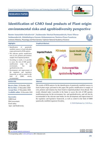 291
Central Asian Journal of Environmental Science and Technology Innovation6 (2020) 291–297
Identification of GMO food products of Plant origin:
environmental risks and agrobiodiversity perspective
Barotov Samariddin Sabzalievich *, Saidmuradov Shavkat Dustmurodovich, Nurov Dilovar
Saidmurodovich, Abdukholiqova Farzona Abdumanonovna, Nosirova Firuza Yusufovna
Institute of Botany, Physiology and Plant Genetics Tajikistan National Academy of Science
Highlights Graphical Abstract
Article Info Abstract
*Corresponding author: wife.sa@mail.ru (B.S. Sabzalievich)
RESEARCH PAPER
• Identification of genetically
modified sources in food with plant
origin performed by PCR analysis.
• The indicator genetic modification
seen in corn, potatoes and tomatoes
samples from imported products.
• According to results, it is possible
to assess the risk of GM (genetic
modification) crops for the
environment, bio- and
agrobiodiversity risks.
• Development and improvement of
the regulatory and legislative
framework, as well as control in the
field of GMO, strictly
recommended.
The results of PCR analysis for the identification of genetically modified sources in
food of plant origin, presented in this paper.The genetic modification in samples of
corn, potatoes and tomatoes has been found in imported products from abroad. The
results obtained make it possible in the future to assess the risk of GM (genetic
modification)crops for the environment, bio- and agrobiodiversity, and will also be
recommended to the relevant state bodies for the development and improvement of
the regulatory and legislative framework, as well as control in the field of GMO
(genetically modified organism) biosafety.
© 2020 Published by CAS-Press.
Receive Date: 19 October 2020
Revise Date: 17 December 2020
Accept Date: 27 December 2020
Available online: 30 December 2020
Keywords:
GMO food
Risk assessment
Food safety
Agro- and biodiversity
10.22034/CAJESTI.2020.06.02
E-ISSN: 2717-0519
P-ISSN: 2717-4034
 