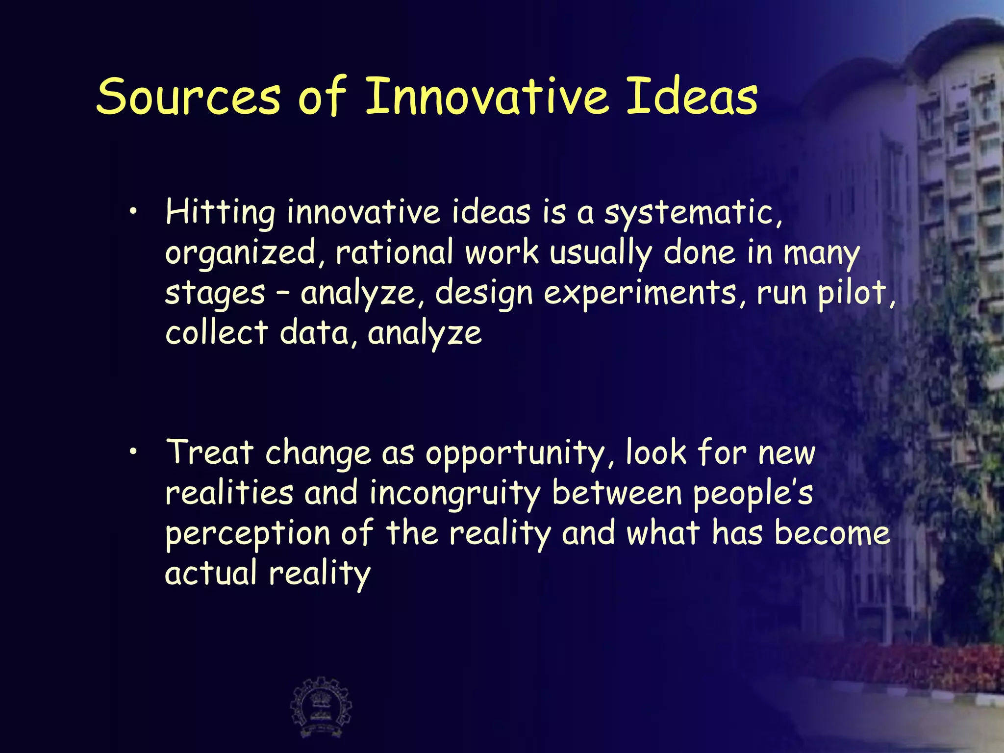 Sources of Innovative Ideas
• Hitting innovative ideas is a systematic,
organized, rational work usually done in many
stages – analyze, design experiments, run pilot,
collect data, analyze
• Treat change as opportunity, look for new
realities and incongruity between people’s
perception of the reality and what has become
actual reality
 