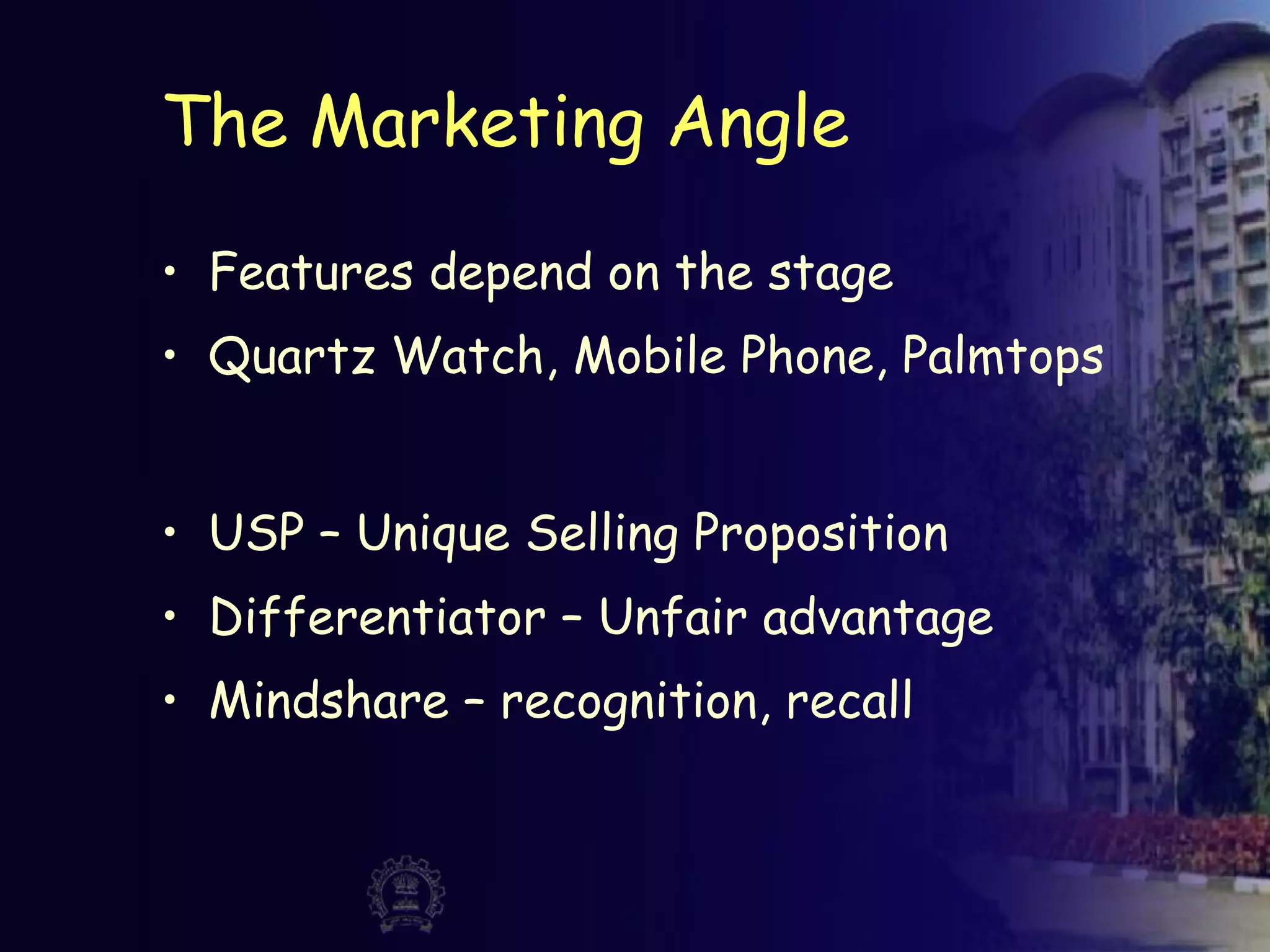 The Marketing Angle
• Features depend on the stage
• Quartz Watch, Mobile Phone, Palmtops
• USP – Unique Selling Proposition
• Differentiator – Unfair advantage
• Mindshare – recognition, recall
 
