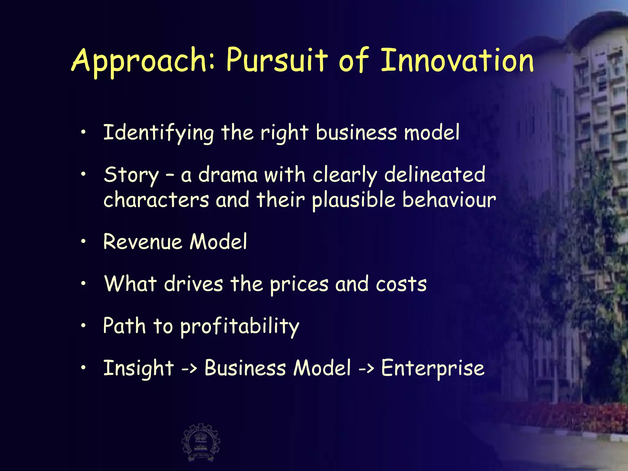 Approach: Pursuit of Innovation
• Identifying the right business model
• Story – a drama with clearly delineated
characters and their plausible behaviour
• Revenue Model
• What drives the prices and costs
• Path to profitability
• Insight -> Business Model -> Enterprise
 