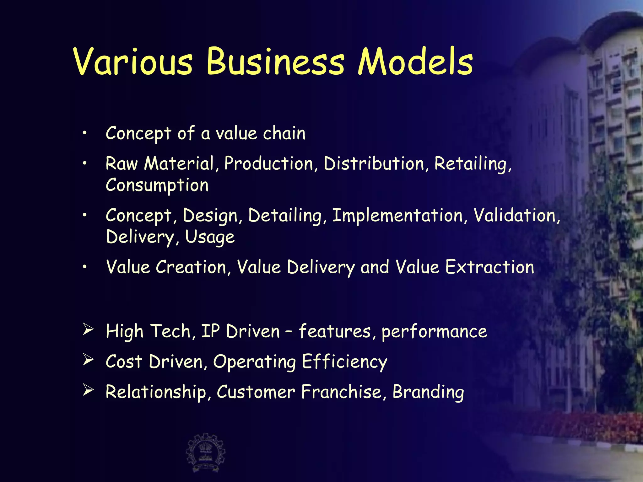 Various Business Models
• Concept of a value chain
• Raw Material, Production, Distribution, Retailing,
Consumption
• Concept, Design, Detailing, Implementation, Validation,
Delivery, Usage
• Value Creation, Value Delivery and Value Extraction
 High Tech, IP Driven – features, performance
 Cost Driven, Operating Efficiency
 Relationship, Customer Franchise, Branding
 