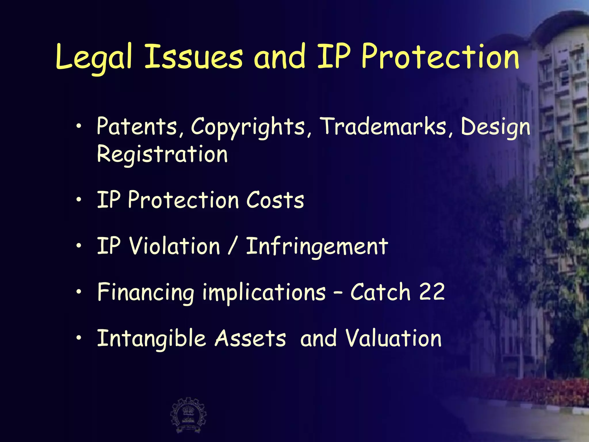 Legal Issues and IP Protection
• Patents, Copyrights, Trademarks, Design
Registration
• IP Protection Costs
• IP Violation / Infringement
• Financing implications – Catch 22
• Intangible Assets and Valuation
 