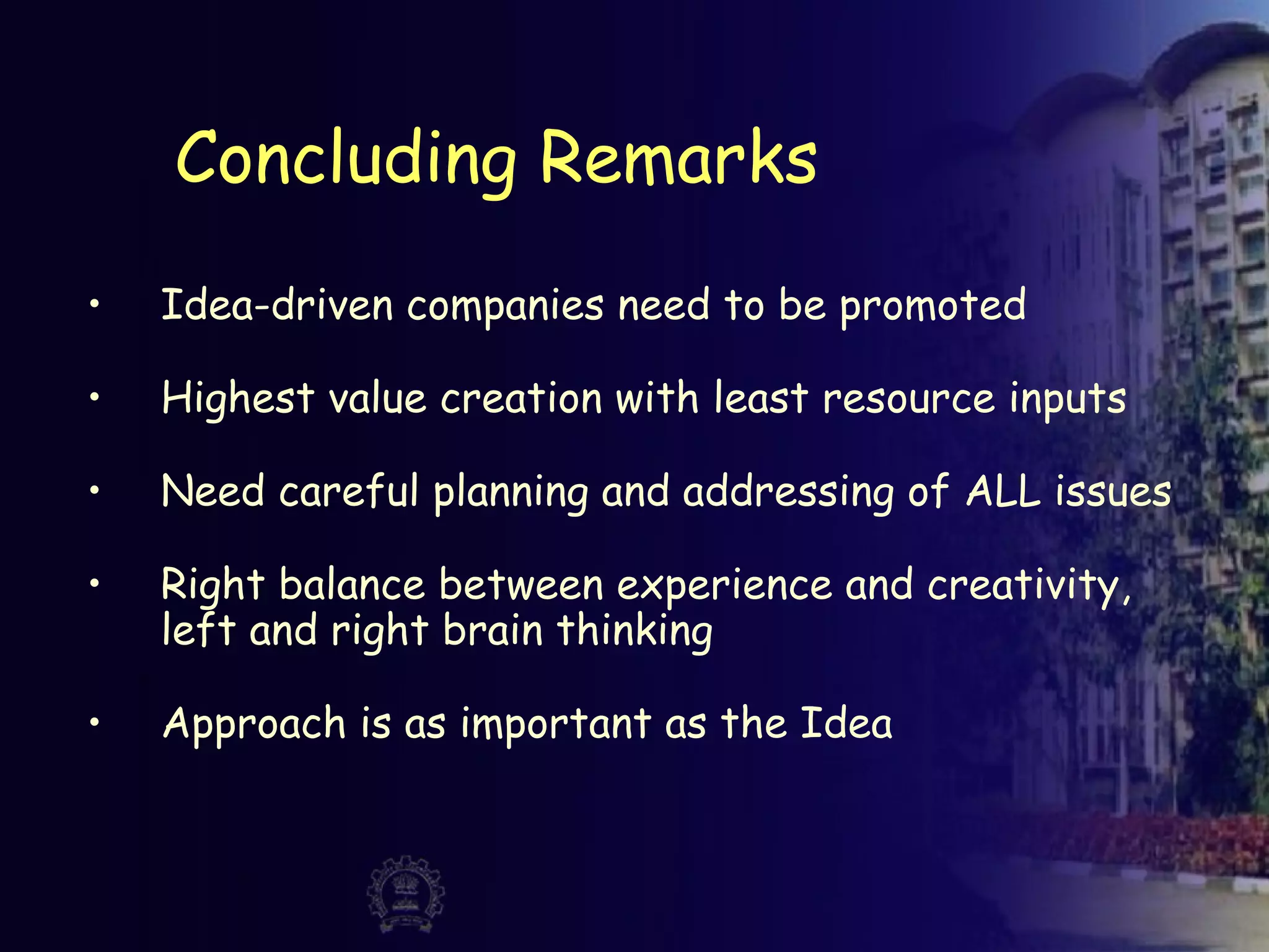 Concluding Remarks
• Idea-driven companies need to be promoted
• Highest value creation with least resource inputs
• Need careful planning and addressing of ALL issues
• Right balance between experience and creativity,
left and right brain thinking
• Approach is as important as the Idea
 