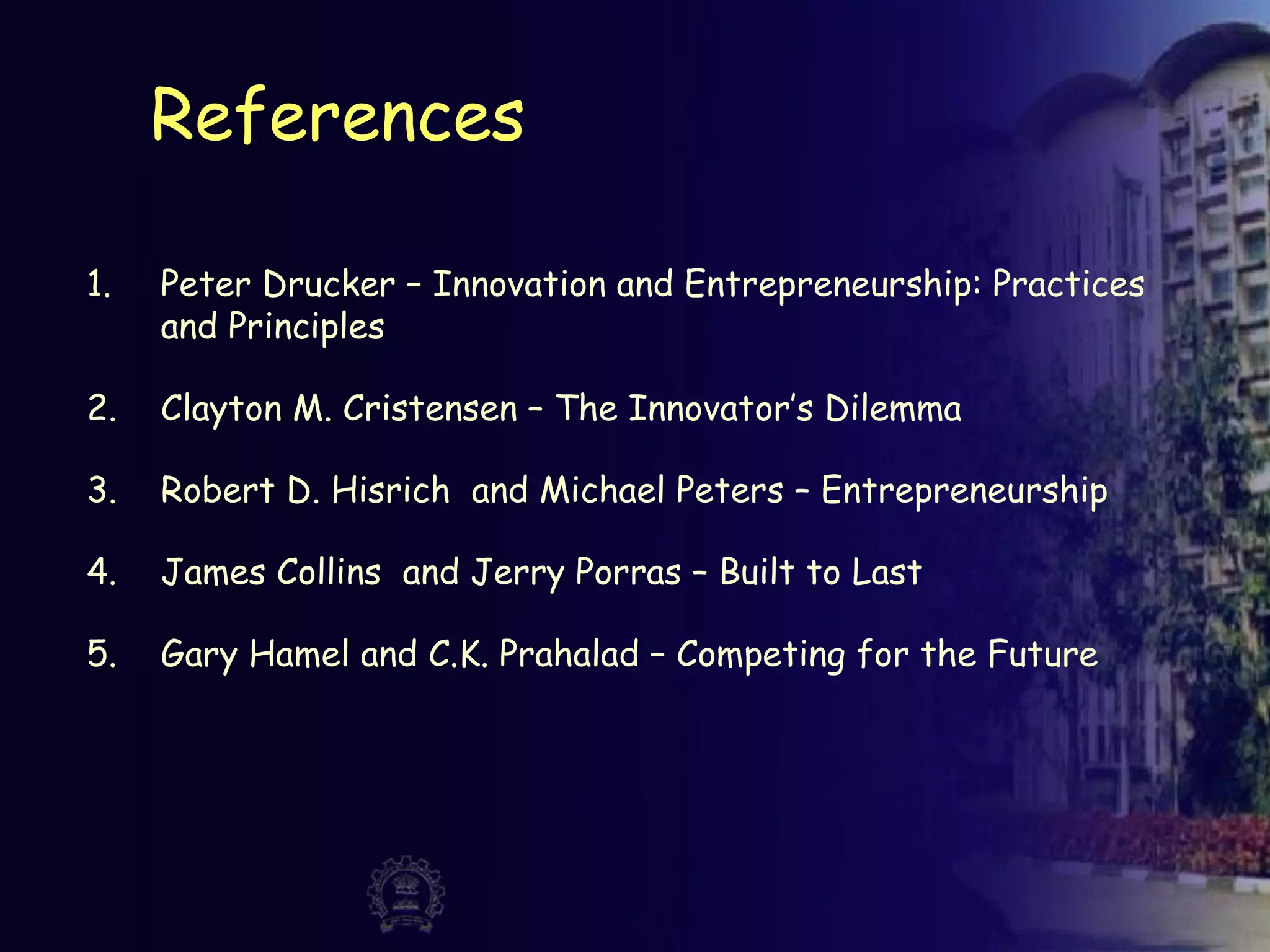 References
1. Peter Drucker – Innovation and Entrepreneurship: Practices
and Principles
2. Clayton M. Cristensen – The Innovator’s Dilemma
3. Robert D. Hisrich and Michael Peters – Entrepreneurship
4. James Collins and Jerry Porras – Built to Last
5. Gary Hamel and C.K. Prahalad – Competing for the Future
 