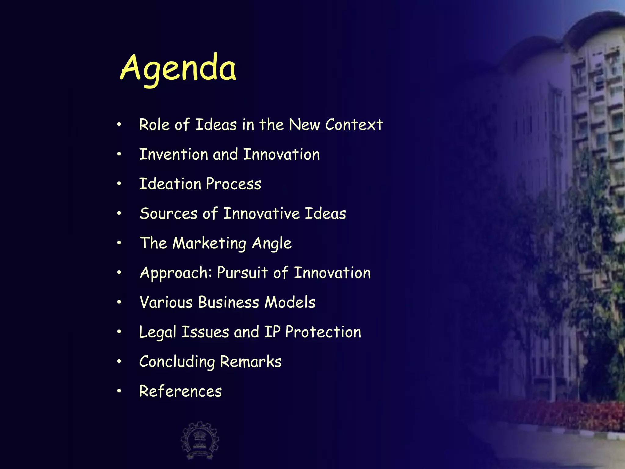 Agenda
• Role of Ideas in the New Context
• Invention and Innovation
• Ideation Process
• Sources of Innovative Ideas
• The Marketing Angle
• Approach: Pursuit of Innovation
• Various Business Models
• Legal Issues and IP Protection
• Concluding Remarks
• References
 