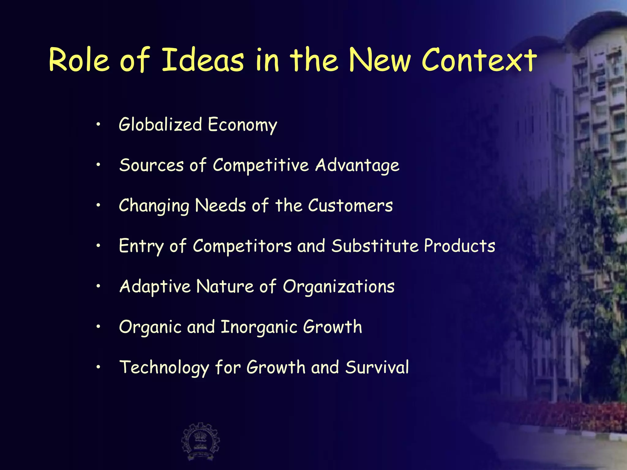 Role of Ideas in the New Context
• Globalized Economy
• Sources of Competitive Advantage
• Changing Needs of the Customers
• Entry of Competitors and Substitute Products
• Adaptive Nature of Organizations
• Organic and Inorganic Growth
• Technology for Growth and Survival
 