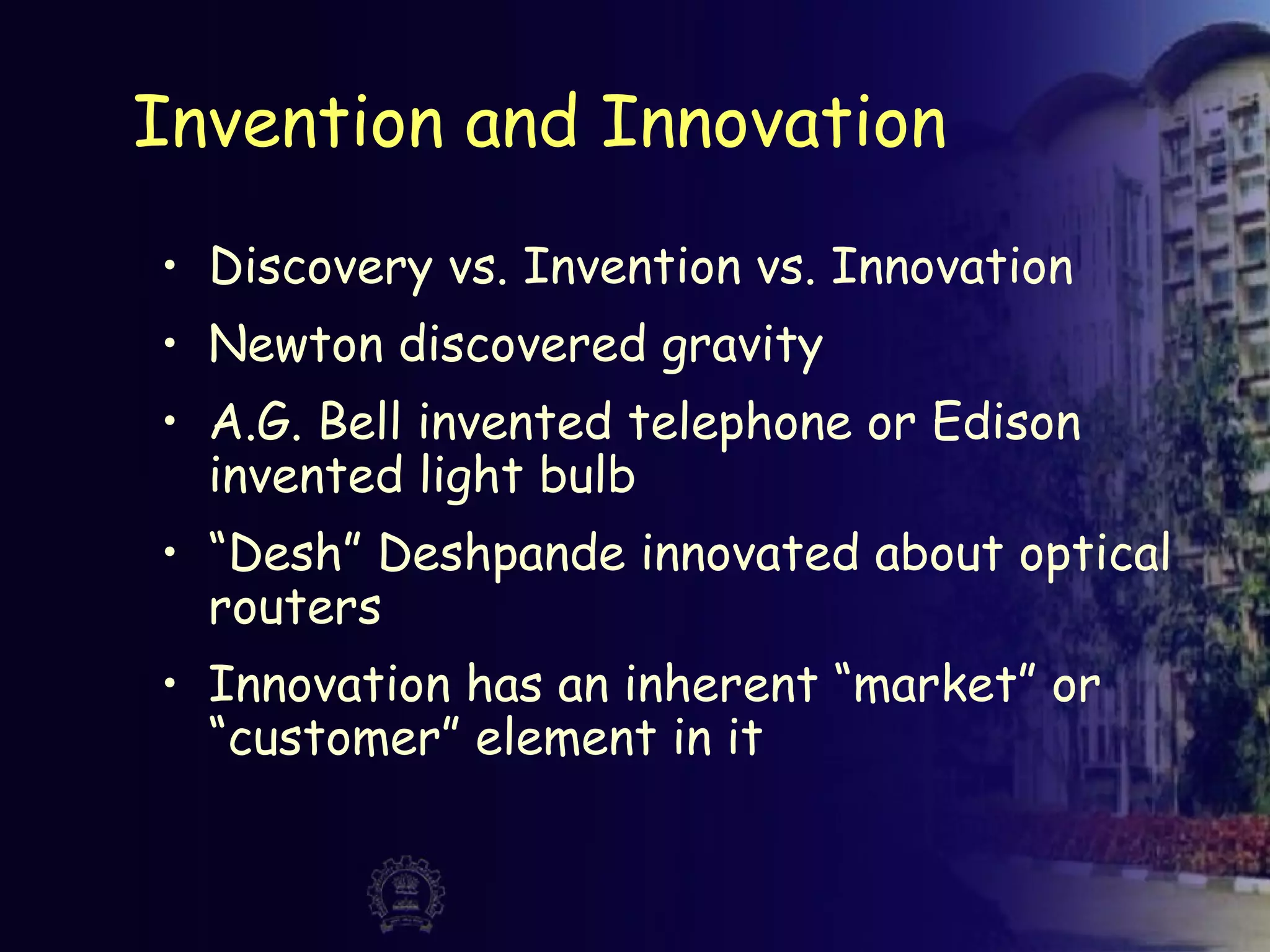 Invention and Innovation
• Discovery vs. Invention vs. Innovation
• Newton discovered gravity
• A.G. Bell invented telephone or Edison
invented light bulb
• “Desh” Deshpande innovated about optical
routers
• Innovation has an inherent “market” or
“customer” element in it
 