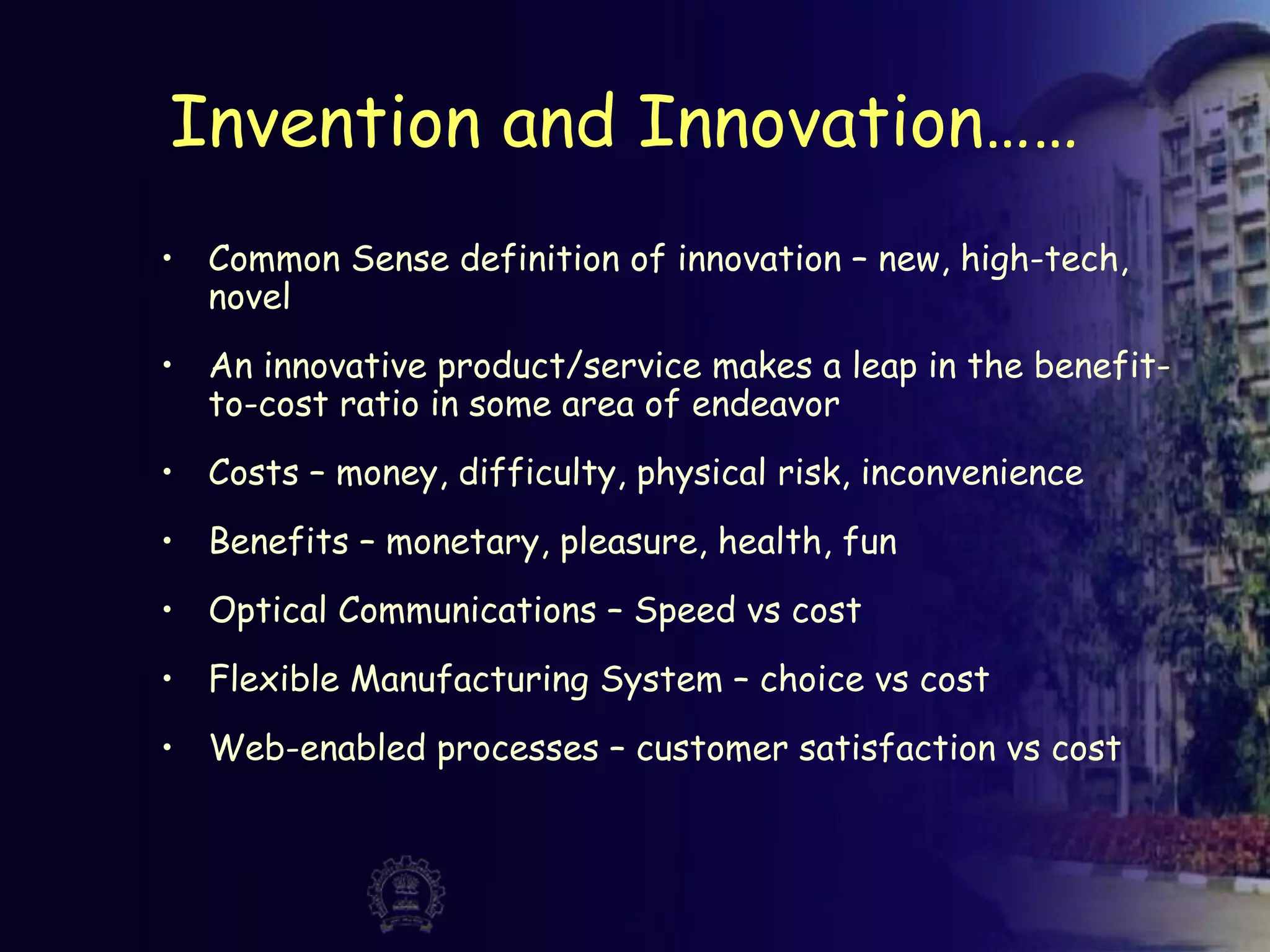 Invention and Innovation……
• Common Sense definition of innovation – new, high-tech,
novel
• An innovative product/service makes a leap in the benefit-
to-cost ratio in some area of endeavor
• Costs – money, difficulty, physical risk, inconvenience
• Benefits – monetary, pleasure, health, fun
• Optical Communications – Speed vs cost
• Flexible Manufacturing System – choice vs cost
• Web-enabled processes – customer satisfaction vs cost
 