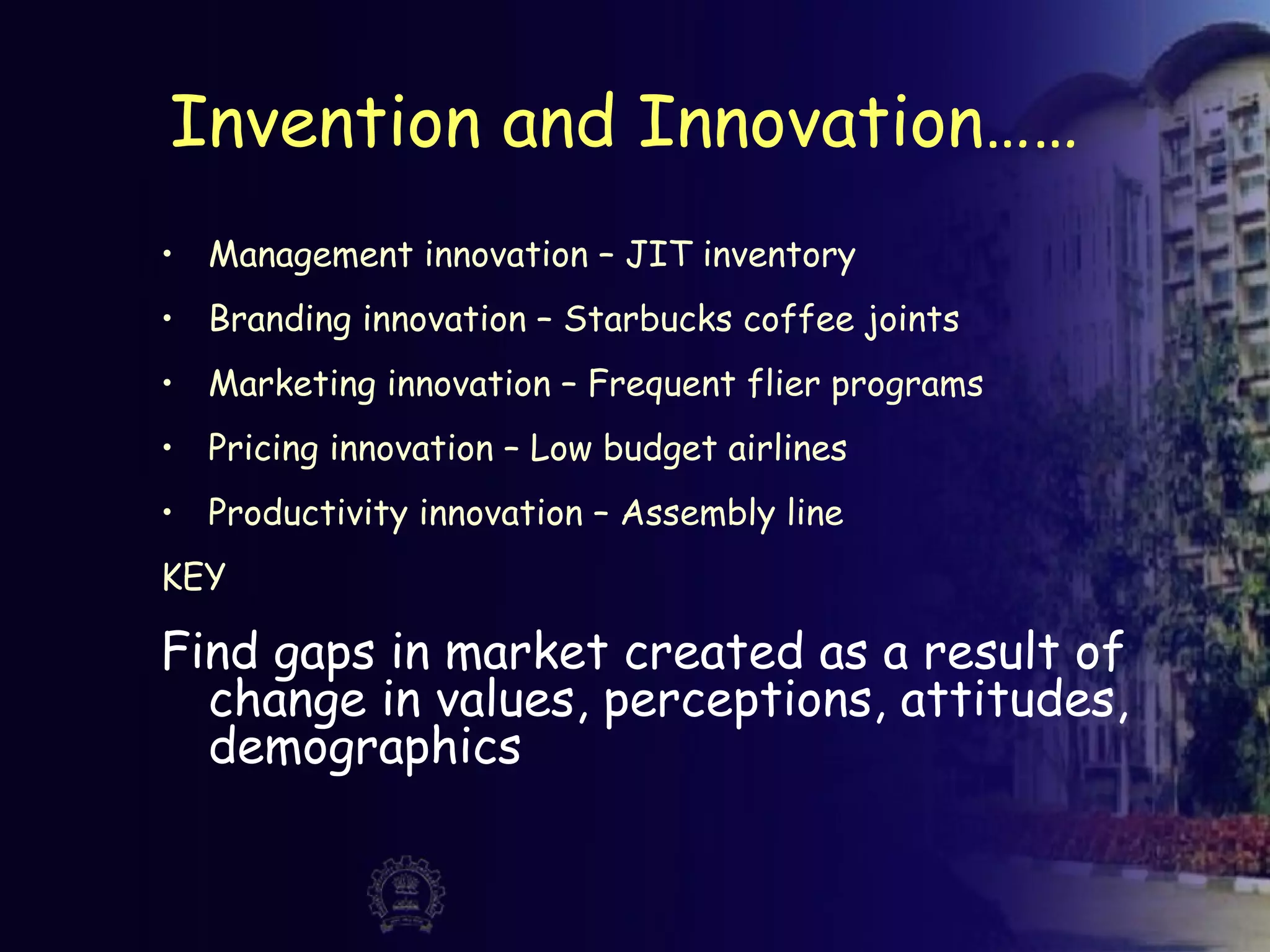 Invention and Innovation……
• Management innovation – JIT inventory
• Branding innovation – Starbucks coffee joints
• Marketing innovation – Frequent flier programs
• Pricing innovation – Low budget airlines
• Productivity innovation – Assembly line
KEY
Find gaps in market created as a result of
change in values, perceptions, attitudes,
demographics
 