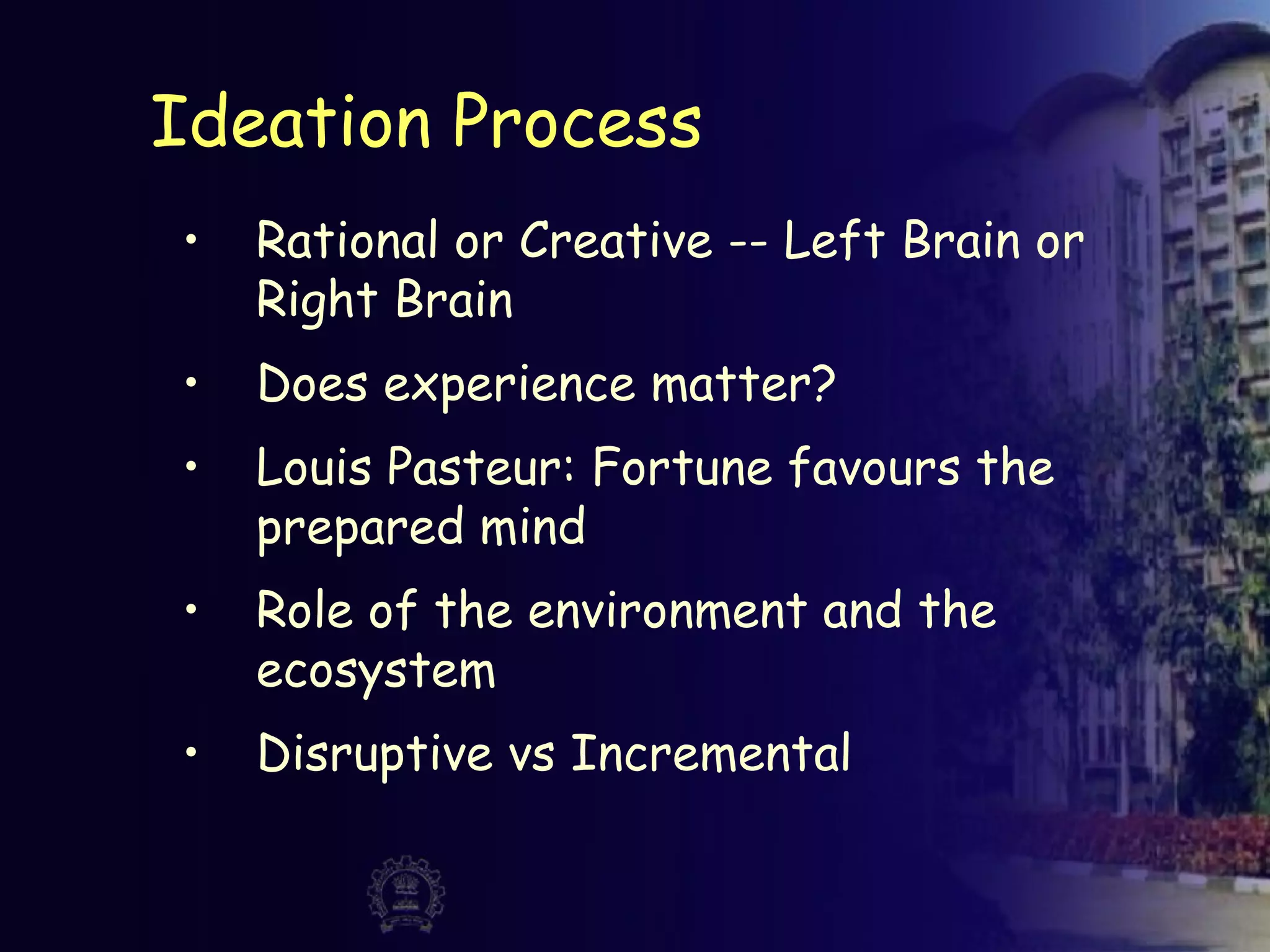 Ideation Process
• Rational or Creative -- Left Brain or
Right Brain
• Does experience matter?
• Louis Pasteur: Fortune favours the
prepared mind
• Role of the environment and the
ecosystem
• Disruptive vs Incremental
 
