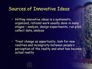 Sources of Innovative Ideas
• Hitting innovative ideas is a systematic,
organized, rational work usually done in many
stages – analyze, design experiments, run pilot,
collect data, analyze
• Treat change as opportunity, look for new
realities and incongruity between people’s
perception of the reality and what has become
actual reality
 