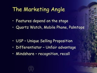 The Marketing Angle
• Features depend on the stage
• Quartz Watch, Mobile Phone, Palmtops
• USP – Unique Selling Proposition
• Differentiator – Unfair advantage
• Mindshare – recognition, recall
 