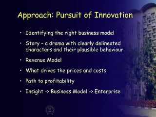 Approach: Pursuit of Innovation
• Identifying the right business model
• Story – a drama with clearly delineated
characters and their plausible behaviour
• Revenue Model
• What drives the prices and costs
• Path to profitability
• Insight -> Business Model -> Enterprise
 