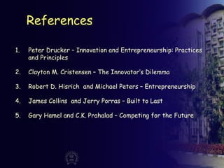 References
1. Peter Drucker – Innovation and Entrepreneurship: Practices
and Principles
2. Clayton M. Cristensen – The Innovator’s Dilemma
3. Robert D. Hisrich and Michael Peters – Entrepreneurship
4. James Collins and Jerry Porras – Built to Last
5. Gary Hamel and C.K. Prahalad – Competing for the Future
 