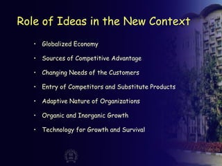 Role of Ideas in the New Context
• Globalized Economy
• Sources of Competitive Advantage
• Changing Needs of the Customers
• Entry of Competitors and Substitute Products
• Adaptive Nature of Organizations
• Organic and Inorganic Growth
• Technology for Growth and Survival
 