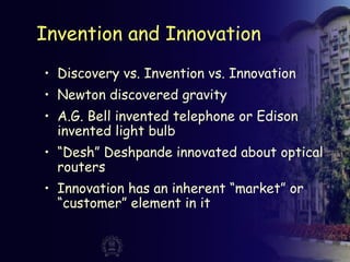 Invention and Innovation
• Discovery vs. Invention vs. Innovation
• Newton discovered gravity
• A.G. Bell invented telephone or Edison
invented light bulb
• “Desh” Deshpande innovated about optical
routers
• Innovation has an inherent “market” or
“customer” element in it
 