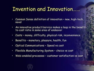 Invention and Innovation……
• Common Sense definition of innovation – new, high-tech,
novel
• An innovative product/service makes a leap in the benefit-
to-cost ratio in some area of endeavor
• Costs – money, difficulty, physical risk, inconvenience
• Benefits – monetary, pleasure, health, fun
• Optical Communications – Speed vs cost
• Flexible Manufacturing System – choice vs cost
• Web-enabled processes – customer satisfaction vs cost
 