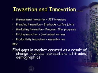 Invention and Innovation……
• Management innovation – JIT inventory
• Branding innovation – Starbucks coffee joints
• Marketing innovation – Frequent flier programs
• Pricing innovation – Low budget airlines
• Productivity innovation – Assembly line
KEY
Find gaps in market created as a result of
change in values, perceptions, attitudes,
demographics
 