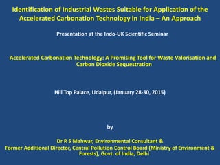 Identification of Industrial Wastes Suitable for Application of the
Accelerated Carbonation Technology in India – An Approach
Presentation at the Indo-UK Scientific Seminar
Accelerated Carbonation Technology: A Promising Tool for Waste Valorisation and
Carbon Dioxide Sequestration
Hill Top Palace, Udaipur, (January 28-30, 2015)
by
Dr R S Mahwar, Environmental Consultant &
Former Additional Director, Central Pollution Control Board (Ministry of Environment &
Forests), Govt. of India, Delhi
 