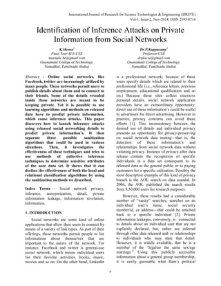 International Journal of Research for Science Technologies & Engineering (IJRSTE) 
Vol-1, Issue-2, Nov-2014, ISSN 2393-8714 
Identification of Inference Attacks on Private 
Information from Social Networks 
6 
K.Meena1 
Final Year M.E-CSE 
meenakc.be@gmail.com 
Gnanamani College of Technology, 
Namakkal, Tamilnadu (India) 
Dr.P.Kuppusamy2 
Professor/CSE 
drpkscse@gmail.com 
Gnanamani College of Technology, 
Namakkal, Tamilnadu (India) 
Abstract - Online social networks, like 
Facebook, twitter are increasingly utilized by 
many people. These networks permit users to 
publish details about them and to connect to 
their friends. Some of the details revealed 
inside these networks are meant to be 
keeping private. Yet it is possible to use 
learning algorithms and methods on released 
data have to predict private information, 
which cause inference attacks. This paper 
discovers how to launch inference attacks 
using released social networking details to 
predict private information’s. It then 
separate three possible sanitization 
algorithms that could be used in various 
situations. Then, it investigates the 
effectiveness of these techniques and tries to 
use methods of collective inference 
techniques to determine sensitive attributes 
of the user data set. It shows that it can 
decline the effectiveness of both the local and 
relational classification algorithms by using 
the sanitization methods we described. 
Index Terms - Social network privacy, 
inference, anonymization, detail, private 
information leakage, information revelation, 
information. 
1. INTRODUCTION 
Social networks are some kind of online 
applications that allow their users to connect by 
means of a variety of link types. As part of their 
offerings, these networks permit people to list 
informations about themselves that are 
important to the nature of the network. For 
instance, Facebook and twitter is general-use 
social network, which means individual users 
list their favorite activities, books, music, 
movies and so on. On the other hand, LinkedIn 
is a professional network; because of these 
users specify details which are related to their 
professional life (i.e., reference letters, previous 
employment, educational qualification and so 
on.) Because those sites collect extensive 
personal details, social network application 
providers have an extraordinary opportunity: 
direct use of these information’s could be useful 
to advertisers for direct advertising. However in 
practice, privacy concerns can avoid these 
efforts [1]. This inconsistency between the 
desired use of details and individual privacy 
presents an opportunity for privacy-preserving 
on social network data mining—that is, the 
detection of these information’s and 
relationships from social network data without 
violating privacy. Instance of privacy after data 
release contain the recognition of specific 
individuals in a data set consequent to its 
released data to the general public or to paying 
customers for a specific utilization. Possibly the 
most descriptive example of this kind of privacy 
breach is the AOL search on data scandal. In 
2006, the AOL published the search results 
from 8,50,000 users for research purposes. 
However, these results had a considerable 
number of “vanity” searches; searches on an 
individual user’s name, social security 
number/id, or address—that could be attached 
back to a specific individual [2]. Private 
information leakages, conversely, is connected 
to details about an individual user that are not 
explicitly declared, but, rather are inferred 
through other data released and/ or relationships 
to individuals who may state that detail. 
However, it is widely available, that he is a 
member of the “legalize the same sex/age 
marriage.” Using this publicly accessible 
information about a general group membership, 
it is easily guessable what Ram’s political 
 
