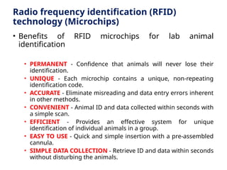 Radio frequency identification (RFID)
technology (Microchips)
• Benefits of RFID microchips for lab animal
identification
• PERMANENT - Confidence that animals will never lose their
identification.
• UNIQUE - Each microchip contains a unique, non-repeating
identification code.
• ACCURATE - Eliminate misreading and data entry errors inherent
in other methods.
• CONVENIENT - Animal ID and data collected within seconds with
a simple scan.
• EFFICIENT - Provides an effective system for unique
identification of individual animals in a group.
• EASY TO USE - Quick and simple insertion with a pre-assembled
cannula.
• SIMPLE DATA COLLECTION - Retrieve ID and data within seconds
without disturbing the animals.
 