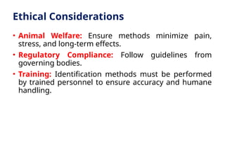 Ethical Considerations
• Animal Welfare: Ensure methods minimize pain,
stress, and long-term effects.
• Regulatory Compliance: Follow guidelines from
governing bodies.
• Training: Identification methods must be performed
by trained personnel to ensure accuracy and humane
handling.
 