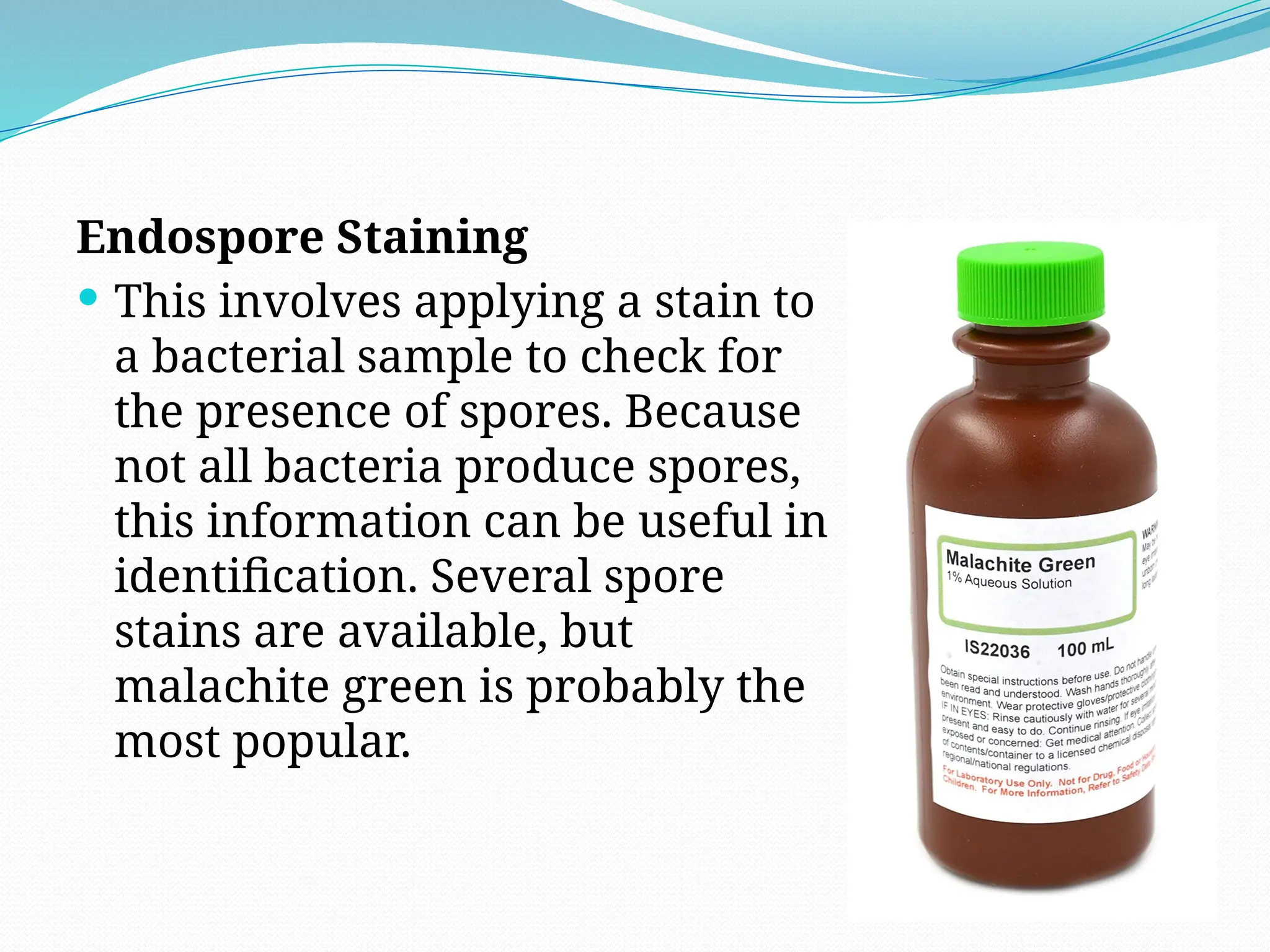 Endospore Staining
 This involves applying a stain to
a bacterial sample to check for
the presence of spores. Because
not all bacteria produce spores,
this information can be useful in
identification. Several spore
stains are available, but
malachite green is probably the
most popular.
 